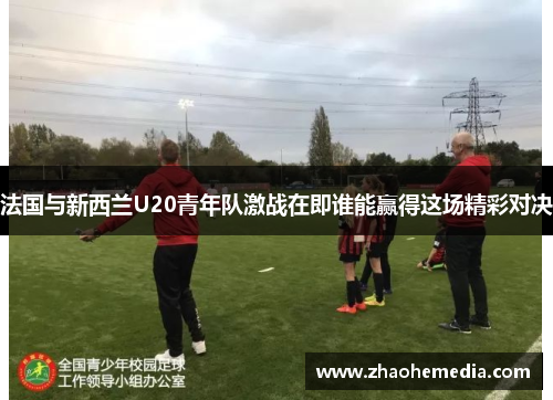 法国与新西兰U20青年队激战在即谁能赢得这场精彩对决